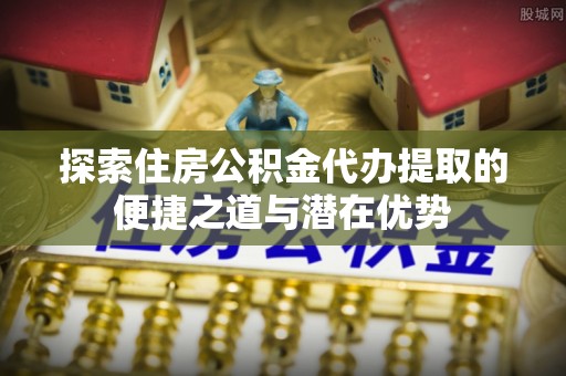 迁安市探索住房公积金代办提取的便捷之道与潜在优势