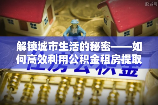 迁安市解锁城市生活的秘密——如何高效利用公积金租房提取政策优化居住体验