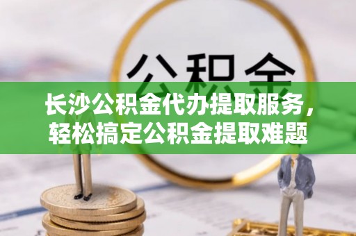 迁安市长沙公积金代办提取服务，轻松搞定公积金提取难题