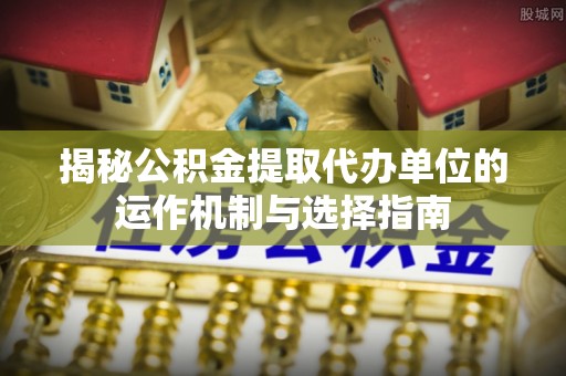 迁安市揭秘公积金提取代办单位的运作机制与选择指南