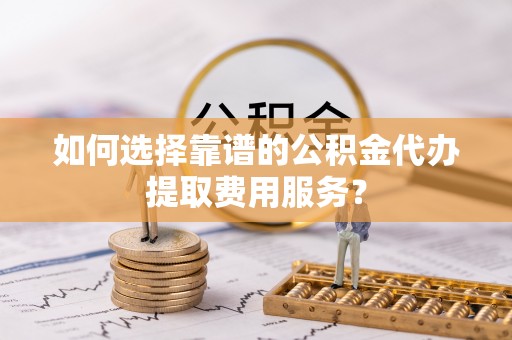 迁安市如何选择靠谱的公积金代办提取费用服务？