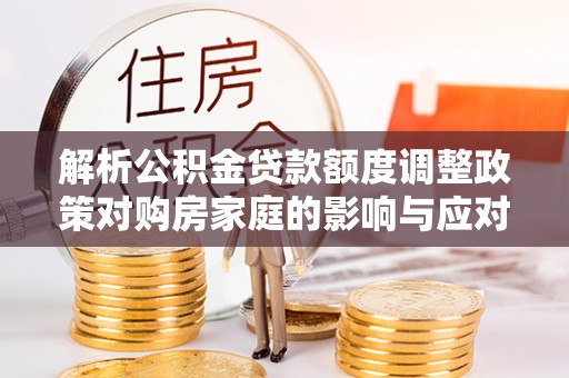 迁安市解析公积金贷款额度调整政策对购房家庭的影响与应对策略