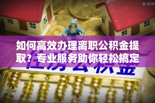 迁安市如何高效办理离职公积金提取？专业服务助你轻松搞定