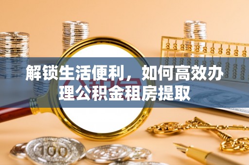 迁安市解锁生活便利，如何高效办理公积金租房提取