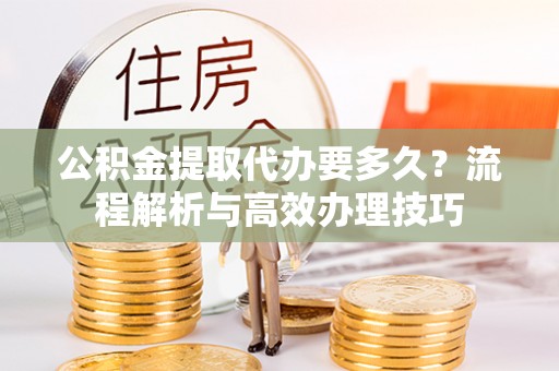 迁安市公积金提取代办要多久？流程解析与高效办理技巧