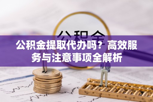迁安市公积金提取代办吗？高效服务与注意事项全解析