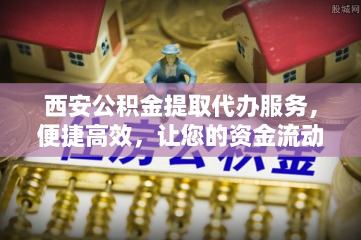迁安市西安公积金提取代办服务，便捷高效，让您的资金流动无忧