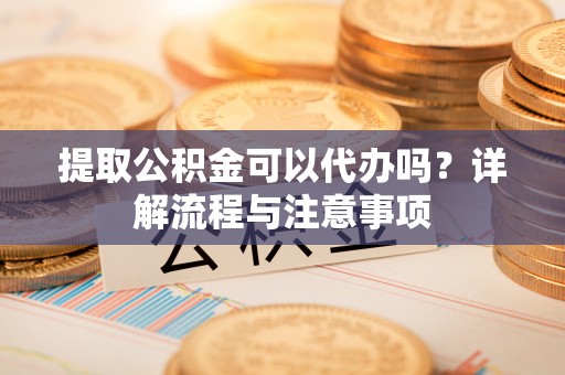 迁安市提取公积金可以代办吗？详解流程与注意事项