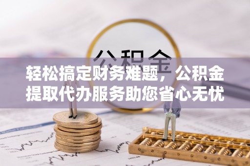 迁安市轻松搞定财务难题，公积金提取代办服务助您省心无忧