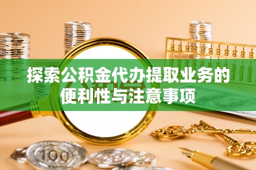 迁安市探索公积金代办提取业务的便利性与注意事项