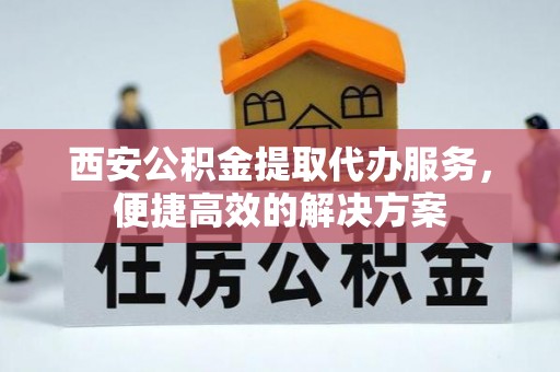 迁安市西安公积金提取代办服务，便捷高效的解决方案
