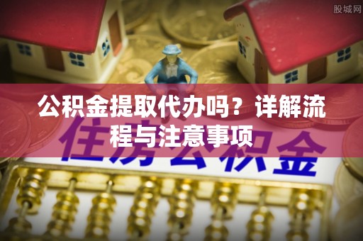 迁安市公积金提取代办吗？详解流程与注意事项