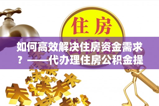 迁安市如何高效解决住房资金需求？——代办理住房公积金提取服务全解析