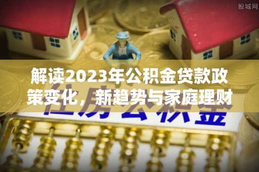 迁安市解读2023年公积金贷款政策变化，新趋势与家庭理财规划
