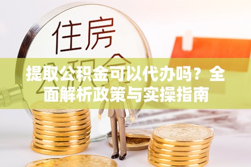 迁安市提取公积金可以代办吗？全面解析政策与实操指南
