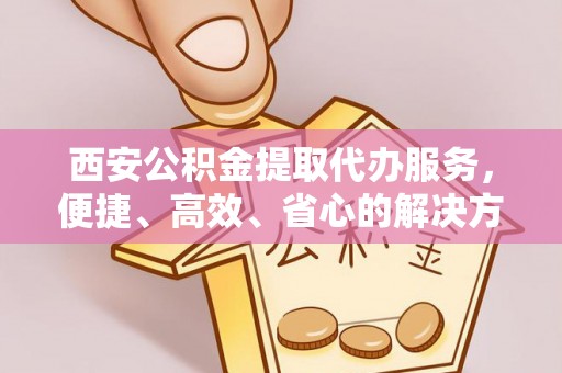 迁安市西安公积金提取代办服务，便捷、高效、省心的解决方案