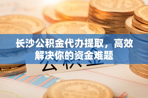 迁安市长沙公积金代办提取，高效解决你的资金难题