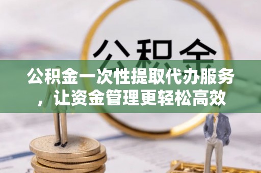 迁安市公积金一次性提取代办服务，让资金管理更轻松高效