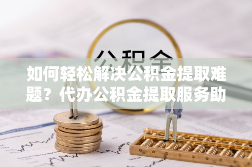 迁安市如何轻松解决公积金提取难题？代办公积金提取服务助您一臂之力