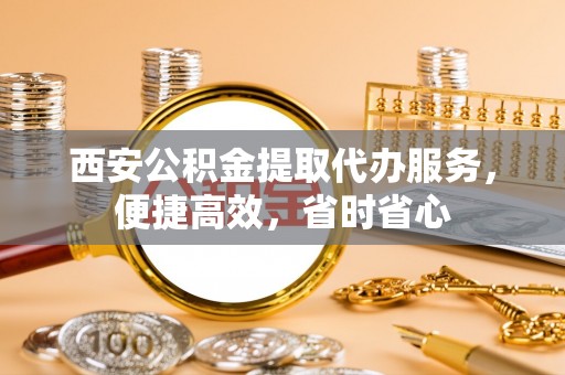 迁安市西安公积金提取代办服务，便捷高效，省时省心