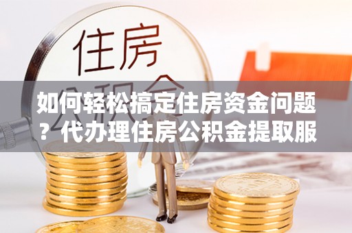 迁安市如何轻松搞定住房资金问题？代办理住房公积金提取服务全解析