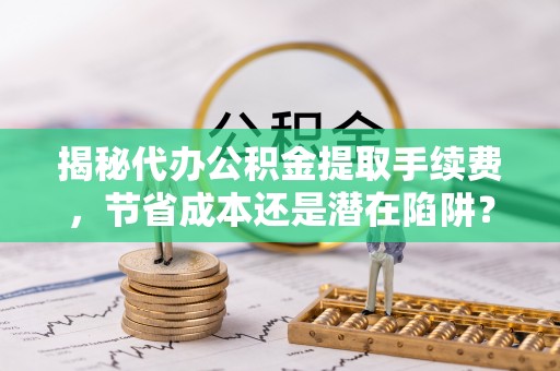 迁安市揭秘代办公积金提取手续费，节省成本还是潜在陷阱？