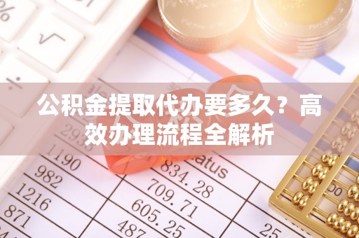 迁安市公积金提取代办要多久？高效办理流程全解析