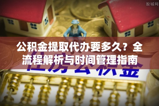 迁安市公积金提取代办要多久？全流程解析与时间管理指南