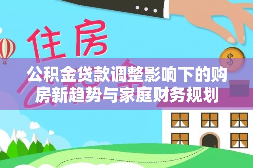迁安市公积金贷款调整影响下的购房新趋势与家庭财务规划