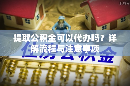 迁安市提取公积金可以代办吗？详解流程与注意事项