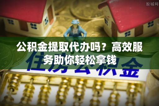 迁安市公积金提取代办吗？高效服务助你轻松拿钱