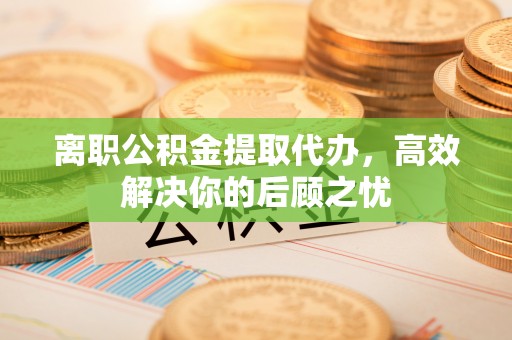 迁安市离职公积金提取代办，高效解决你的后顾之忧