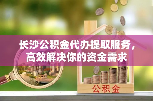 迁安市长沙公积金代办提取服务，高效解决你的资金需求