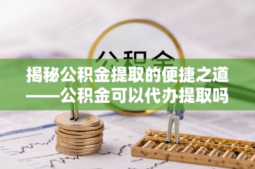 迁安市揭秘公积金提取的便捷之道——公积金可以代办提取吗？