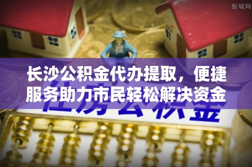 迁安市长沙公积金代办提取，便捷服务助力市民轻松解决资金需求