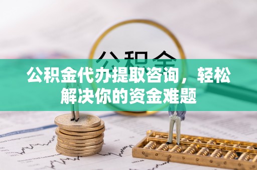 迁安市公积金代办提取咨询，轻松解决你的资金难题