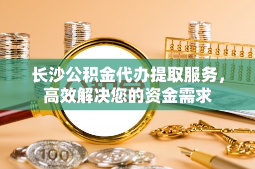 迁安市长沙公积金代办提取服务，高效解决您的资金需求