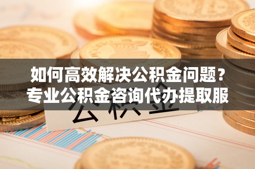 迁安市如何高效解决公积金问题？专业公积金咨询代办提取服务来帮你