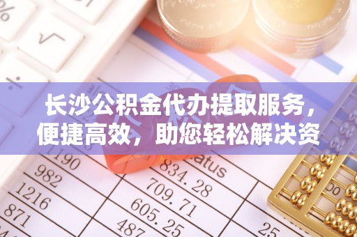 迁安市长沙公积金代办提取服务，便捷高效，助您轻松解决资金需求