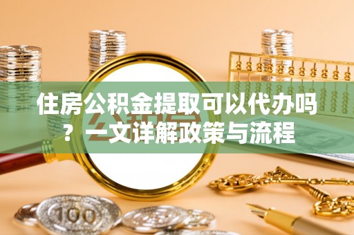 迁安市住房公积金提取可以代办吗？一文详解政策与流程