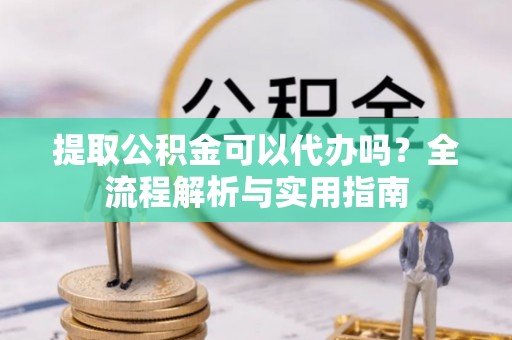 迁安市提取公积金可以代办吗？全流程解析与实用指南