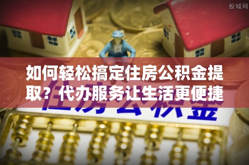 迁安市如何轻松搞定住房公积金提取？代办服务让生活更便捷