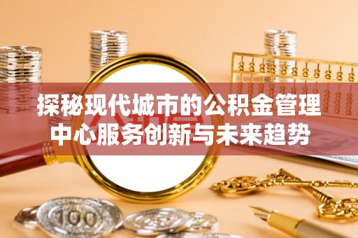 迁安市探秘现代城市的公积金管理中心服务创新与未来趋势