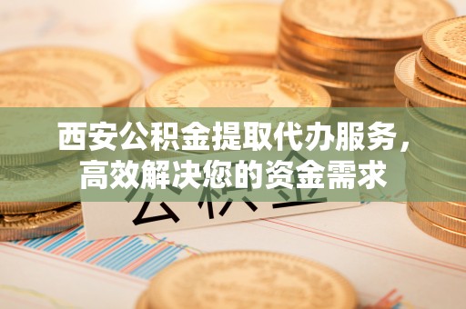 迁安市西安公积金提取代办服务，高效解决您的资金需求