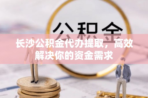 迁安市长沙公积金代办提取，高效解决你的资金需求
