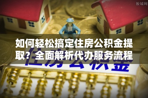 迁安市如何轻松搞定住房公积金提取？全面解析代办服务流程与优势