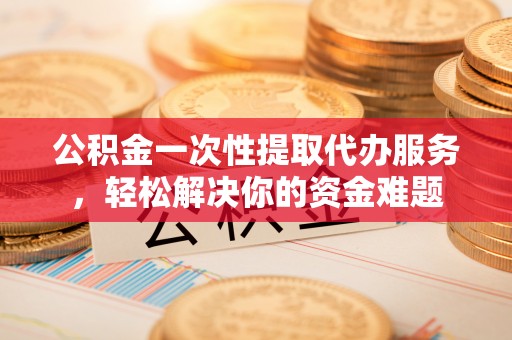 迁安市公积金一次性提取代办服务，轻松解决你的资金难题