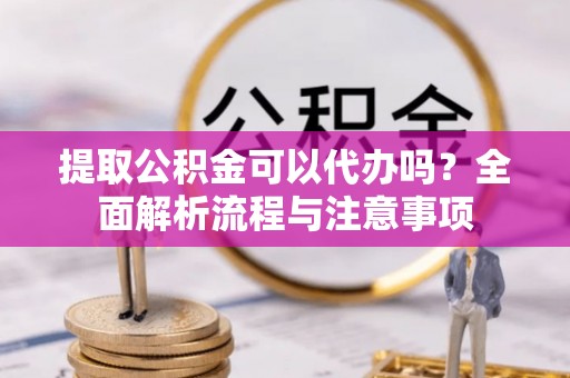 迁安市提取公积金可以代办吗？全面解析流程与注意事项