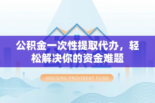 迁安市公积金一次性提取代办，轻松解决你的资金难题