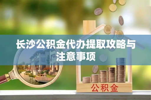 迁安市长沙公积金代办提取攻略与注意事项
